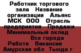 Работник торгового зала › Название организации ­ Альянс-МСК, ООО › Отрасль предприятия ­ Продажи › Минимальный оклад ­ 25 000 - Все города Работа » Вакансии   . Амурская обл.,Тында г.